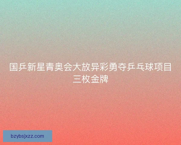 国乒新星青奥会大放异彩勇夺乒乓球项目三枚金牌