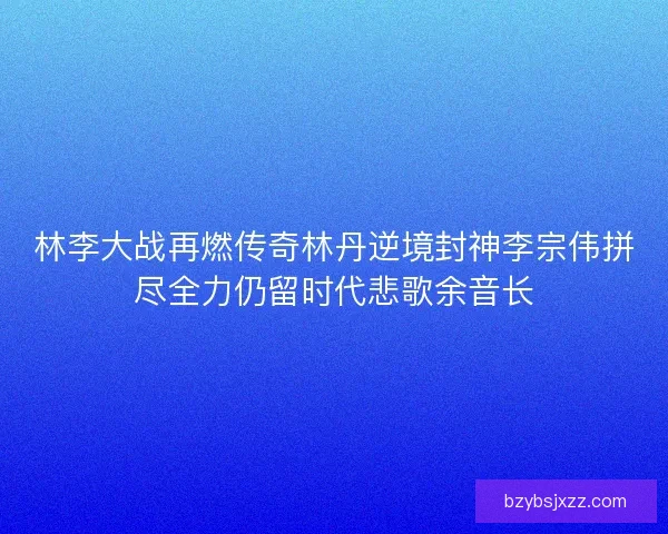 林李大战再燃传奇林丹逆境封神李宗伟拼尽全力仍留时代悲歌余音长