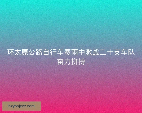 环太原公路自行车赛雨中激战二十支车队奋力拼搏